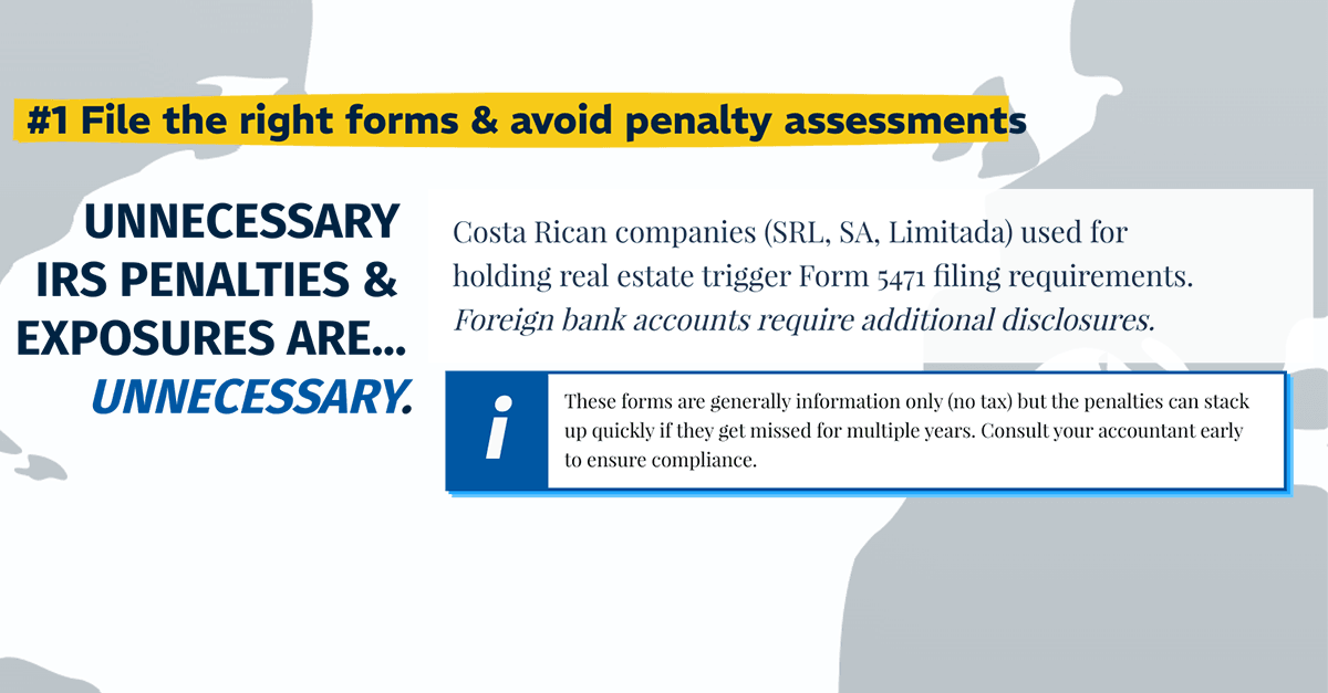 Costa Rica Investment Tip #1: File the right forms and avoid penalty assessments. Cosa Rican companies (SRL, SA, Limitada) use for holding real estate trigger form 5471 filing requirements. Foreign bank accounts require additional disclosures.